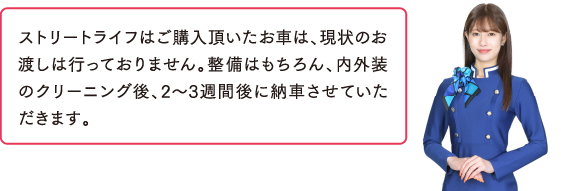 納車までどれくらいかかりますか？ストリートライフはご購入頂いたお車は、現状のお渡しは行っておりません。整備はもちろん、内外装のクリーニング後、2～3週間後に納車させていただきます。