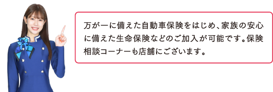 自動車保険に入れますか？万が一に備えた自動車保険をはじめ、家族の安心に備えた生命保険などのご加入が可能です。保険相談コーナーも店舗にございます。