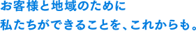 お客様と地域のために私たちができることを、これからも。