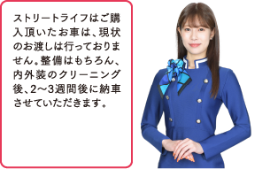 ストリートライフはご購入頂いたお車は、現状のお渡しは行っておりません。整備はもちろん、内外装のクリーニング後、2～3週間後に納車させていただきます。