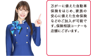 万が一に備えた自動車保険をはじめ、家族の安心に備えた生命保険などのご加入が可能です。保険相談コーナーも店舗にございます。